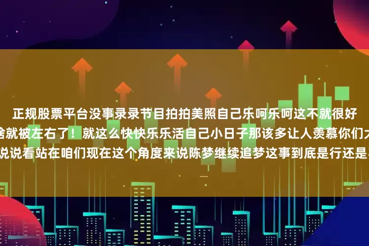 正规股票平台没事录录节目拍拍美照自己乐呵乐呵这不就很好嘛何必让那些不相干路人说啥就被左右了！就这么快快乐乐活自己小日子那该多让人羡慕你们大家伙说说看站在咱们现在这个角度来说陈梦继续追梦这事到底是行还是不行？感觉有意思就给点个赞分享分享！