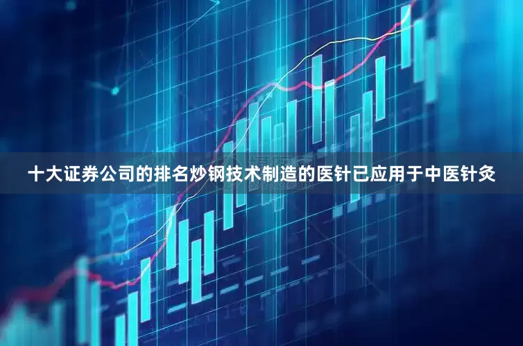 十大证券公司的排名炒钢技术制造的医针已应用于中医针灸