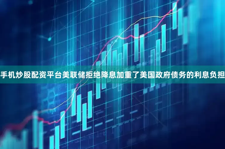 手机炒股配资平台美联储拒绝降息加重了美国政府债务的利息负担