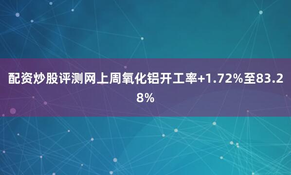 配资炒股评测网上周氧化铝开工率+1.72%至83.28%