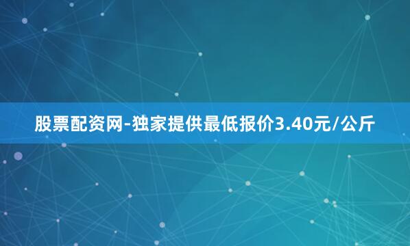 股票配资网-独家提供最低报价3.40元/公斤