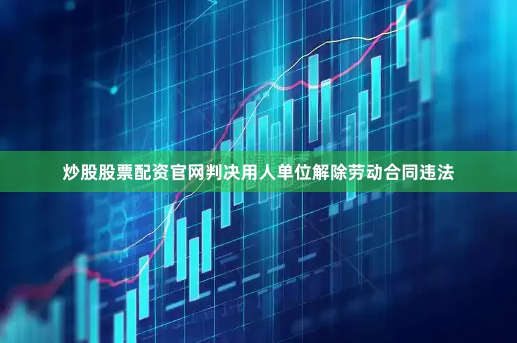 炒股股票配资官网判决用人单位解除劳动合同违法