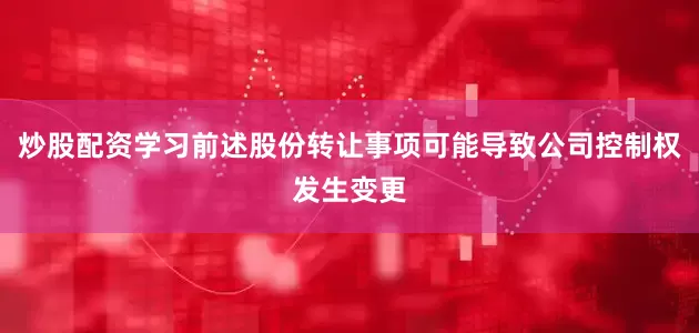 炒股配资学习前述股份转让事项可能导致公司控制权发生变更