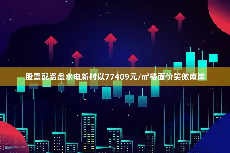 股票配资盘水电新村以77409元/㎡楼面价笑傲南岸