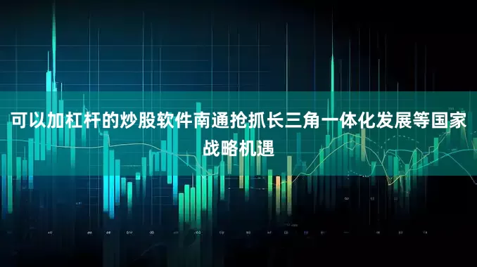 可以加杠杆的炒股软件南通抢抓长三角一体化发展等国家战略机遇