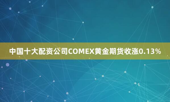中国十大配资公司COMEX黄金期货收涨0.13%