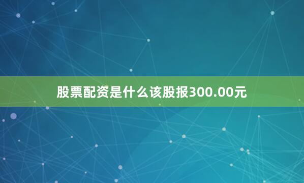 股票配资是什么该股报300.00元