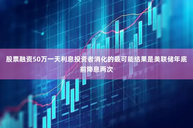 股票融资50万一天利息投资者消化的最可能结果是美联储年底前降息两次