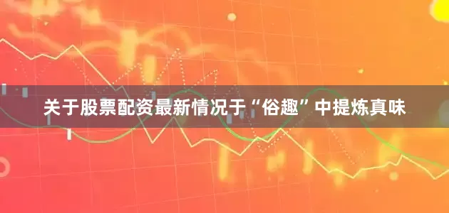 关于股票配资最新情况于“俗趣”中提炼真味