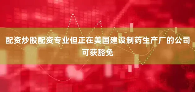 配资炒股配资专业但正在美国建设制药生产厂的公司可获豁免