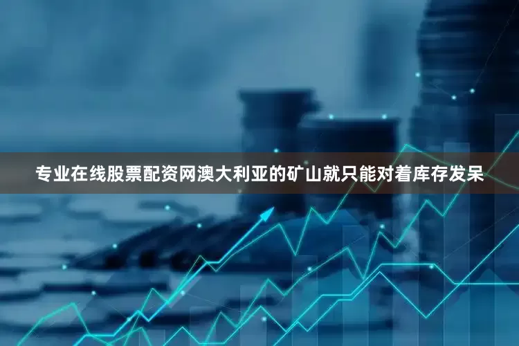 专业在线股票配资网澳大利亚的矿山就只能对着库存发呆