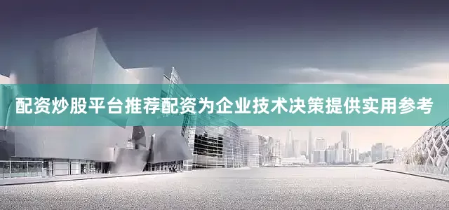 配资炒股平台推荐配资为企业技术决策提供实用参考