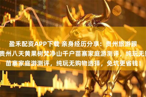 盈禾配资APP下载 亲身经历分享：贵州旅游跟团与自由行优劣对比！贵州八天黄果树梵净山千户苗寨家庭游测评，纯玩无购物选择，免坑更省钱！