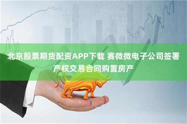 北京股票期货配资APP下载 赛微微电子公司签署产权交易合同购置房产