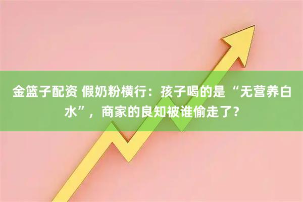 金篮子配资 假奶粉横行：孩子喝的是 “无营养白水”，商家的良知被谁偷走了？