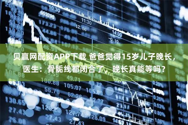 贝赢网配资APP下载 爸爸觉得15岁儿子晚长，医生：骨骺线都闭合了，晚长真能等吗？