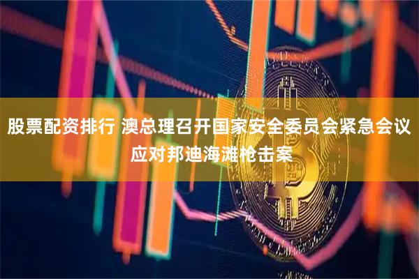 股票配资排行 澳总理召开国家安全委员会紧急会议 应对邦迪海滩枪击案