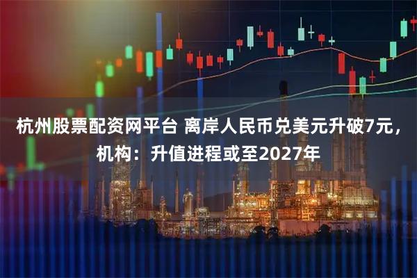 杭州股票配资网平台 离岸人民币兑美元升破7元，机构：升值进程或至2027年