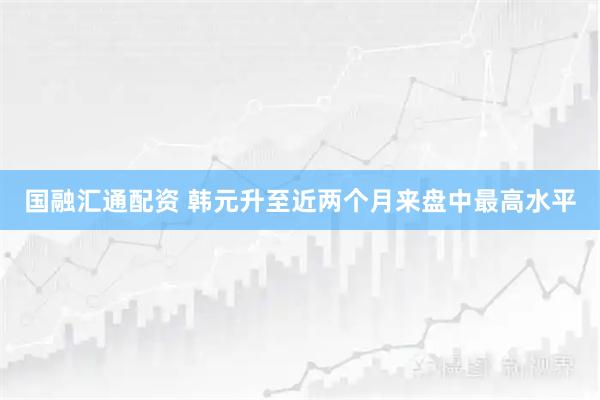 国融汇通配资 韩元升至近两个月来盘中最高水平