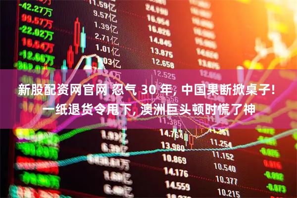 新股配资网官网 忍气 30 年, 中国果断掀桌子! 一纸退货令甩下, 澳洲巨头顿时慌了神