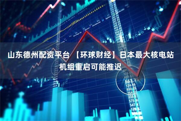 山东德州配资平台 【环球财经】日本最大核电站机组重启可能推迟