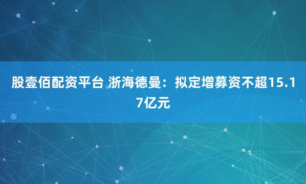 股壹佰配资平台 浙海德曼：拟定增募资不超15.17亿元