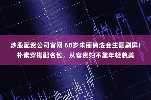 炒股配资公司官网 60岁朱丽倩法会生图刷屏！朴素穿搭配名包，从容贵妇不靠年轻貌美