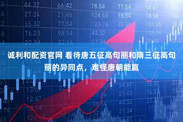 诚利和配资官网 看待唐五征高句丽和隋三征高句丽的异同点，难怪唐朝能赢