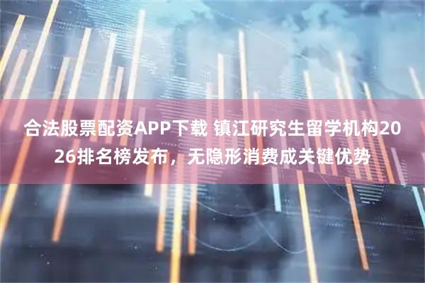 合法股票配资APP下载 镇江研究生留学机构2026排名榜发布，无隐形消费成关键优势