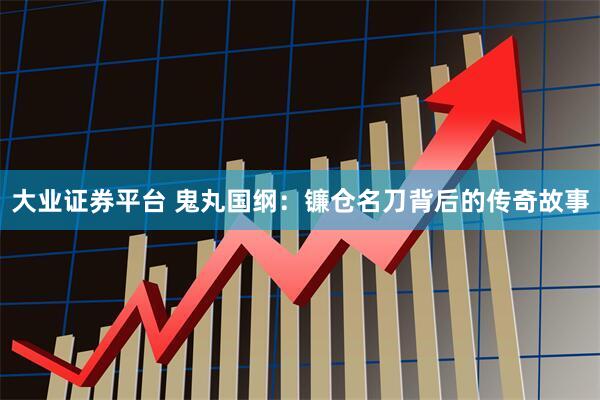 大业证券平台 鬼丸国纲：镰仓名刀背后的传奇故事