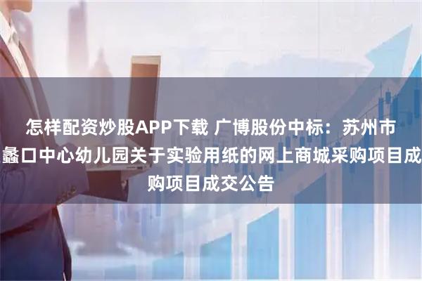 怎样配资炒股APP下载 广博股份中标：苏州市相城区蠡口中心幼儿园关于实验用纸的网上商城采购项目成交公告