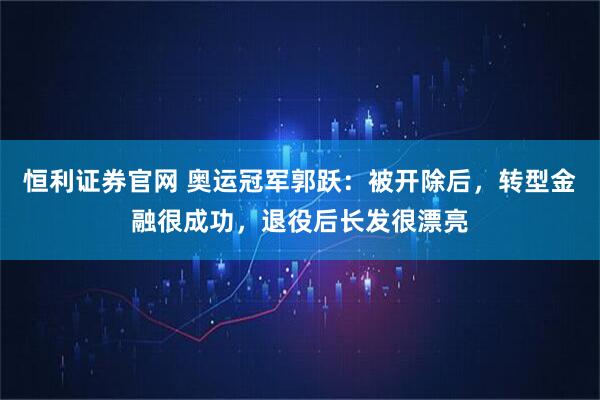 恒利证券官网 奥运冠军郭跃：被开除后，转型金融很成功，退役后长发很漂亮