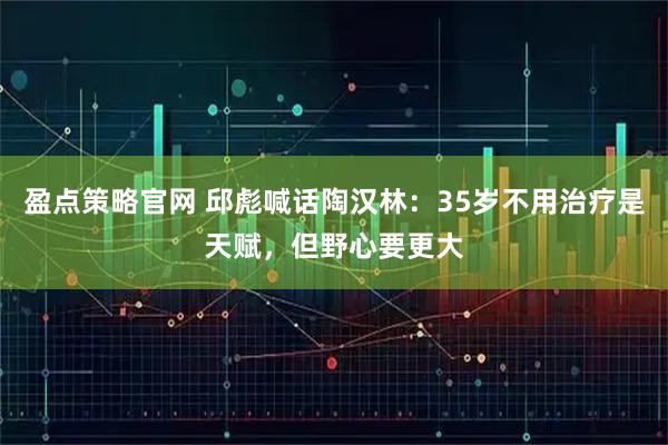 盈点策略官网 邱彪喊话陶汉林：35岁不用治疗是天赋，但野心要更大